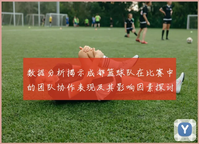 数据分析揭示成都篮球队在比赛中的团队协作表现及其影响因素探讨