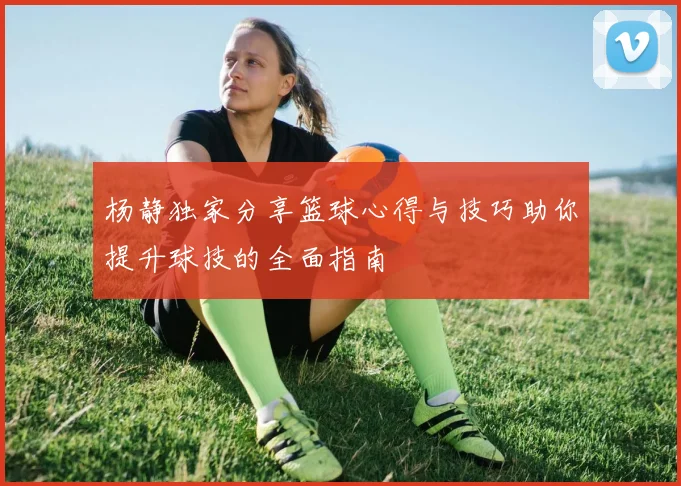 杨静独家分享篮球心得与技巧助你提升球技的全面指南