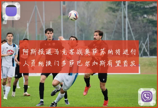 阿斯报道马竞客战奥萨苏纳将进行人员轮换门多萨巴尔加斯有望首发出场