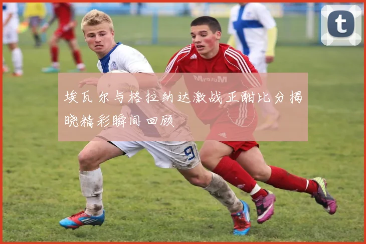 埃瓦尔与格拉纳达激战正酣比分揭晓精彩瞬间回顾