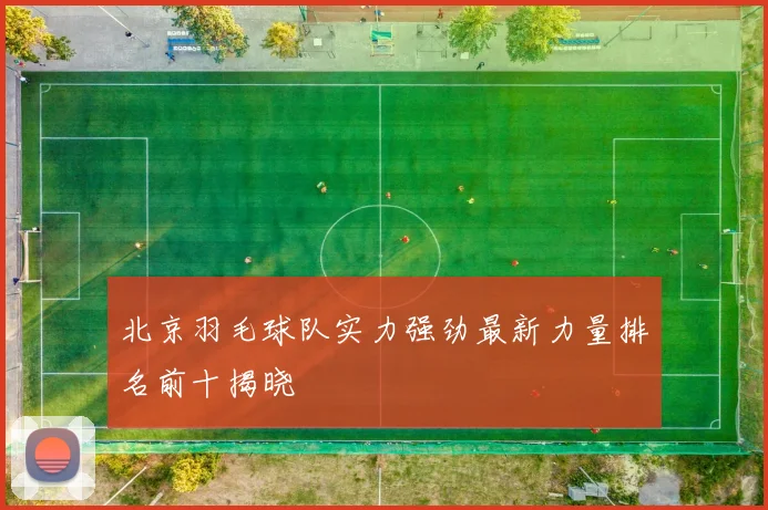 北京羽毛球队实力强劲最新力量排名前十揭晓