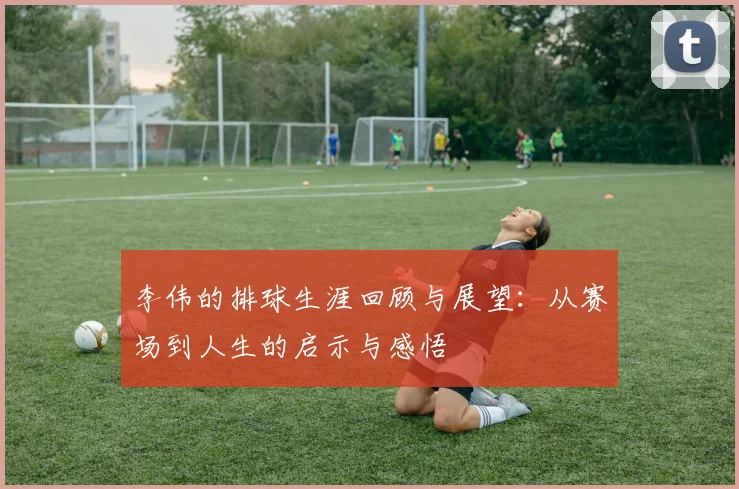 李伟的排球生涯回顾与展望：从赛场到人生的启示与感悟