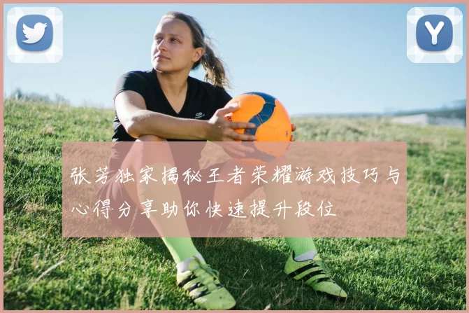 张芳独家揭秘王者荣耀游戏技巧与心得分享助你快速提升段位