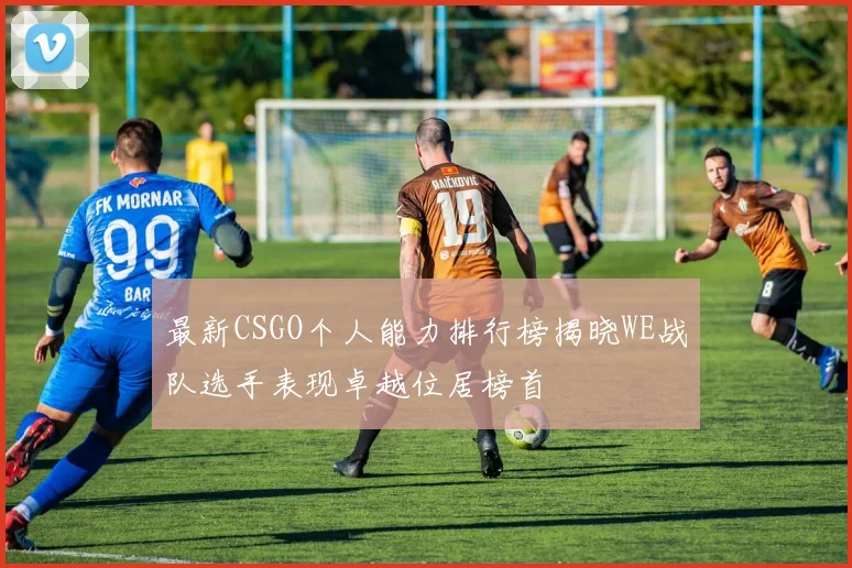 最新CSGO个人能力排行榜揭晓WE战队选手表现卓越位居榜首