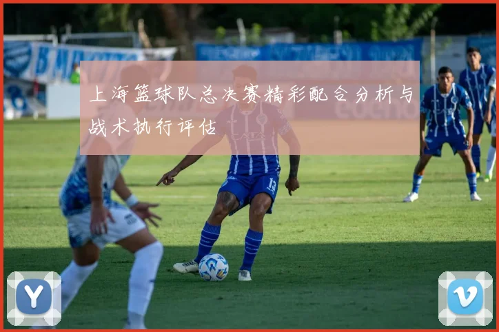 上海篮球队总决赛精彩配合分析与战术执行评估